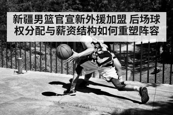 新疆男篮官宣新外援加盟 后场球权分配与薪资结构如何重塑阵容