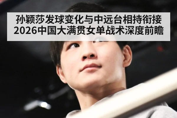 孙颖莎发球变化与中远台相持衔接 2026中国大满贯女单战术深度前瞻