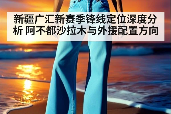 新疆广汇新赛季锋线定位深度分析 阿不都沙拉木与外援配置方向